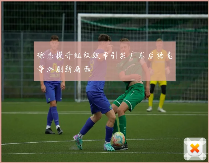 徐杰提升组织效率引发广东后场竞争加剧新局面