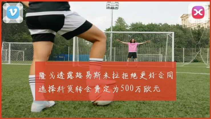 隆戈透露路易斯米拉拒绝更好合同选择科莫转会费定为500万欧元