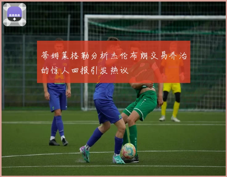 蒂姆莱格勒分析杰伦布朗交易乔治的惊人回报引发热议