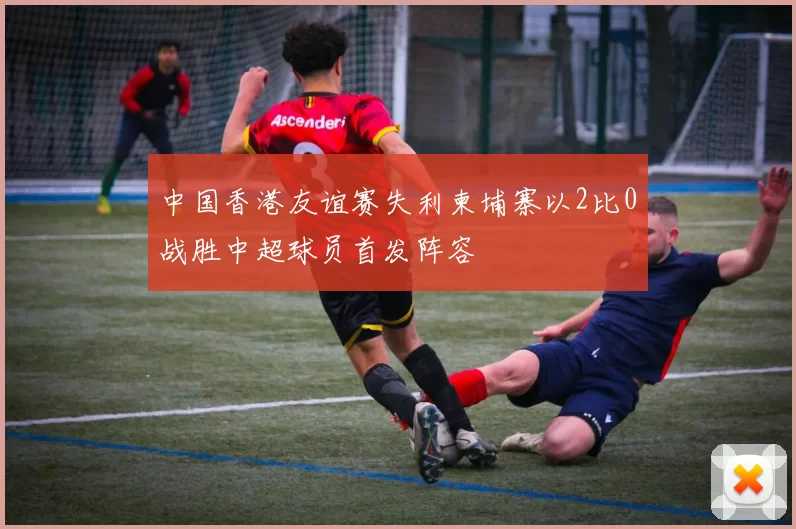 中国香港友谊赛失利柬埔寨以2比0战胜中超球员首发阵容