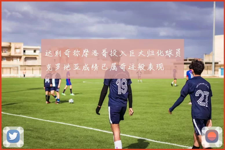 达利奇称摩洛哥投入巨大归化球员克罗地亚成绩已属奇迹般表现