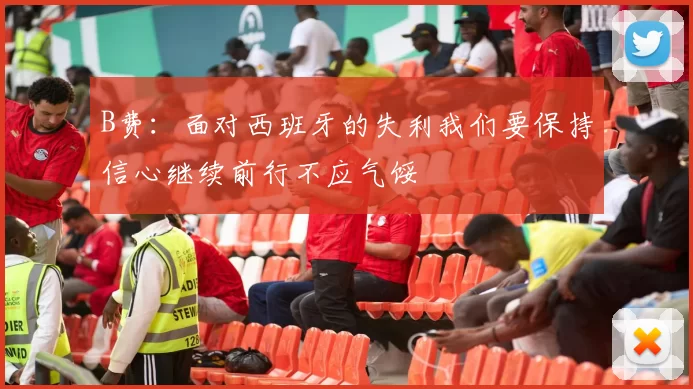 B费:面对西班牙的失利我们要保持信心继续前行不应气馁