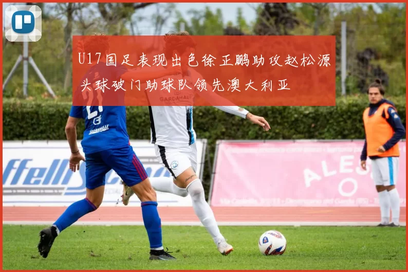 U17国足表现出色徐正鹏助攻赵松源头球破门助球队领先澳大利亚