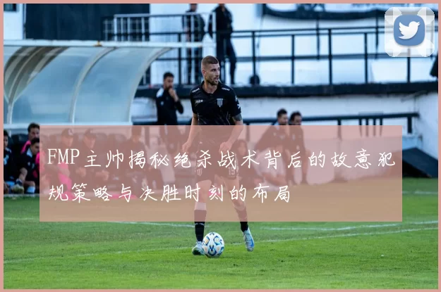 FMP主帅揭秘绝杀战术背后的故意犯规策略与决胜时刻的布局