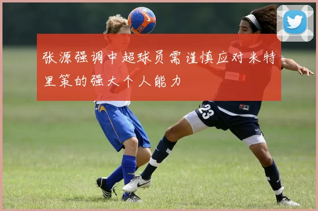 张源强调中超球员需谨慎应对米特里策的强大个人能力