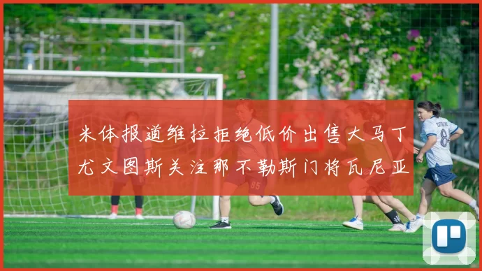 米体报道维拉拒绝低价出售大马丁尤文图斯关注那不勒斯门将瓦尼亚