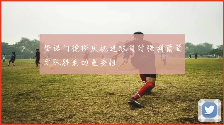 努诺门德斯庆祝进球同时强调葡萄牙队胜利的重要性