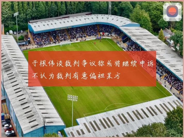 于根伟谈裁判争议称或将继续申诉不认为裁判有意偏袒某方