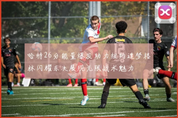 哈特26分能量爆发助力纽约追梦格林闪耀东决展现无限战术魅力