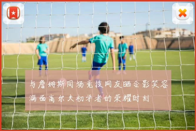 与詹姆斯同场竞技网友晒合影笑容满面高尔夫初学者的荣耀时刻