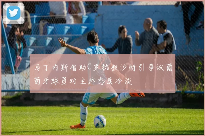 马丁内斯借助C罗执教沙特引争议葡萄牙球员对主帅态度冷淡