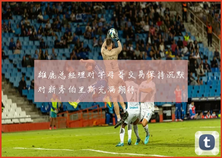雄鹿总经理对字母哥交易保持沉默对新秀伯里斯充满期待