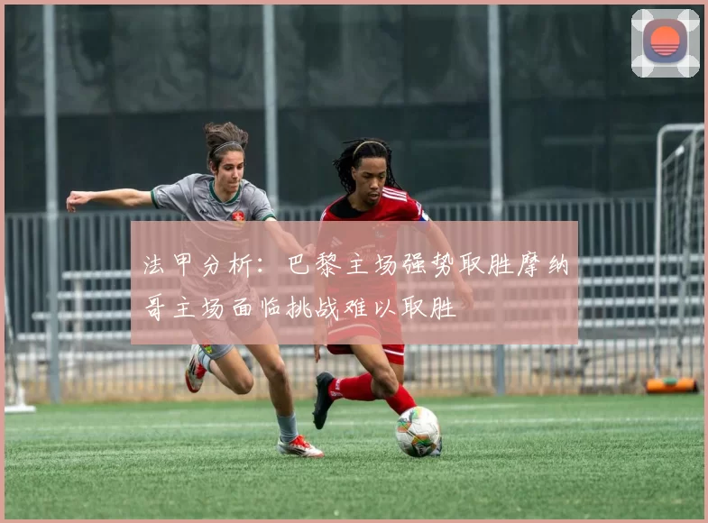 法甲分析：巴黎主场强势取胜摩纳哥主场面临挑战难以取胜
