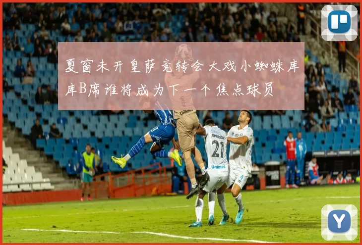 夏窗未开皇萨竞转会大戏小蜘蛛库库B席谁将成为下一个焦点球员