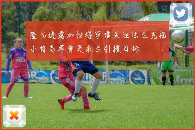 隆戈透露加拉塔萨雷关注法兰克福小将乌尊曾是米兰引援目标