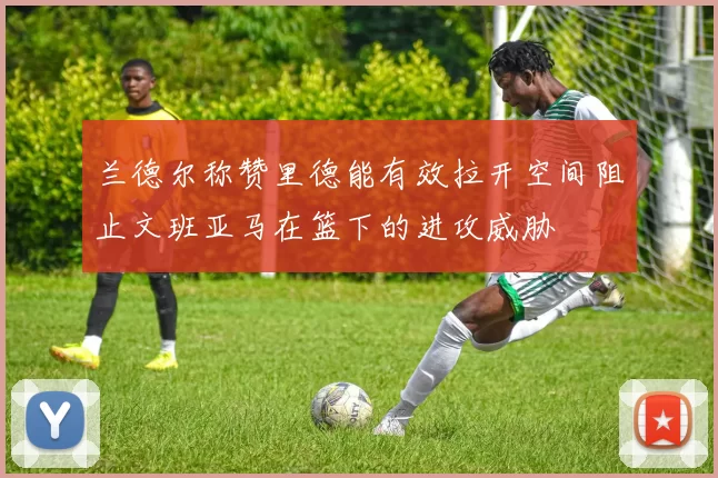 兰德尔称赞里德能有效拉开空间阻止文班亚马在篮下的进攻威胁