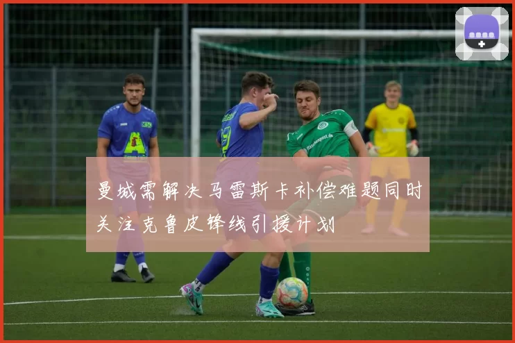 曼城需解决马雷斯卡补偿难题同时关注克鲁皮锋线引援计划