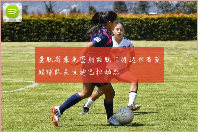 曼联有意免签利兹联门将达尔洛英超球队关注迪巴拉动态