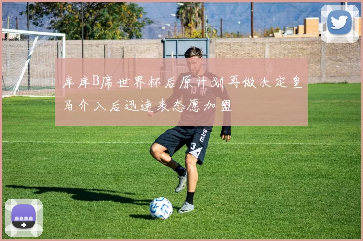 库库B席世界杯后原计划再做决定皇马介入后迅速表态愿加盟