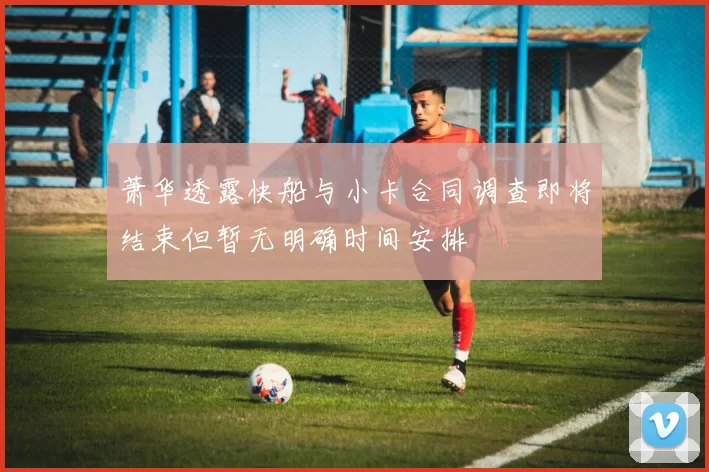 萧华透露快船与小卡合同调查即将结束但暂无明确时间安排